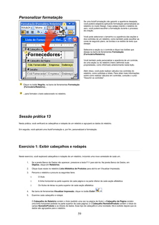 Personalizar formatação
                                                                           Se uma AutoFormatação não garantir a aparência desejada,
                                                                           você poderá adaptá-la aplicando formatação personalizada ao
                                                                           relatório no modo Design. Caso esteja criando o relatório do
                                                                           zero, você poderá escolher a formatação durante o processo
                                                                           de criação.


                                                                           Você pode selecionar o tamanho e a aparência das seções e
                                                                           dos controles de um relatório, como também pode escolher as
                                                                           cores de segundo plano, as bordas e os estilos de texto que
                                                                           desejar.


                                                                           Selecione a seção ou o controle e clique nos botões que
                                                                           deseja na barra de ferramentas Formatação
                                                                           (Formulário/Relatório).

                                                                           Você também pode personalizar a aparência de um controle,
                                                                           de uma seção ou do relatório inteiro definindo suas
                                                                           propriedades, como informado anteriormente nesta lição.

                                                                           Além disso, você pode realizar cálculos nos controles do
                                                                           relatório, como subtotais e totais. Para obter mais informações
                                                                           sobre como realizar cálculos em controles, consulte o curso
                                                                           "Assumir os controles".


    Clique no botão Negrito, na barra de ferramentas Formatação
    (Formulário/Relatório)...


    ...para formatar o texto selecionado no relatório.




Sessão prática 13
Nesta prática, você verificará os cabeçalhos e rodapés de um relatório e agrupará os dados do relatório.

Em seguida, você aplicará uma AutoFormatação e, por fim, personalizará a formatação.




Exercício 1: Exibir cabeçalhos e rodapés

Neste exercício, você explorará cabeçalhos e rodapés de um relatório, incluindo uma nova variedade de cada um.

        1.       Se a janela Banco de Dados não aparecer, pressione a tecla F11 para abri-la. Na janela Banco de Dados, em
                 Objetos, clique em Relatórios.
        2.       Clique duas vezes no relatório Lista Alfabética de Produtos para abri-lo em Visualizar Impressão.
        3.       Percorra o relatório e procure os seguintes itens:

             o          O título

             o          A linha horizontal na parte superior de cada página e na parte inferior de cada seção alfabética

             o          Os títulos de letras na parte superior de cada seção alfabética

        4.       Na barra de ferramentas Visualizar Impressão, clique no botão Exibir           .
        5.       Examine cada cabeçalho e rodapé.

                 O Cabeçalho do Relatório contém o título (exibido uma vez na página de título); o Cabeçalho da Página contém
                 uma linha horizontal (exibida na parte superior de cada página); e o Cabeçalho NomeDoProduto contém o rótulo do
                 campo NomeDoProduto e os rótulos de dados. Esse tipo de cabeçalho é uma novidade. Ele é exibido depois que os
                 dados são agrupados para o relatório.

                                                                      59
 