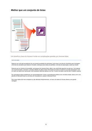 Melhor que um conjunto de listas




Um benefício chave do Access é evitar as complicações geradas por diversas listas.

TEXTO DO CURSO



Digamos que você seja secretário(a) de uma grande sociedade de caminhada. Você possui uma lista de voluntários para reciclagem,
uma lista de voluntários para festas em feriados, endereços para rótulos de panfletos, uma lista de associação e assim por diante.


Suponha que um membro da sociedade, que aparece em diversas listas, altere o seu email pela segunda vez este ano. Com apenas
um conjunto de listas, você terá o cansativo trabalho de alterar essas informações em todos os locais em que elas aparecerem. Com
um banco de dados bem estruturado, será necessário alterá-las apenas uma vez. O banco de dados cuida de todo o trabalho restante.

Se você apenas estiver trabalhando com aproximadamente 10 itens, provavelmente preferirá criar uma lista simples, talvez como uma
planilha no Microsoft Excel ou uma lista com marcadores ou tabela no Microsoft Word.

Se os seus dados são mais complexos ou são alterados freqüentemente, um banco de dados do Access oferece uma grande
vantagem




                                                                6
 
