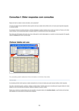 Consultas I: Obter respostas com consultas

Depois de inserir os dados no banco de dados, como acessá-los?

Um banco de dados torna-se realmente valioso quando você usa os dados nele contidos como um recurso para responder perguntas
ou executar tarefas.

Ao comparar números de vendas semanais, controlar embalagens, localizar membros de seu clube que moram no Texas ou em vários
outros cenários, uma consulta pode ajudar a recuperar dados e a combiná-los da forma mais adequada.

Para obter mais informações sobre este curso, leia a visão geral no centro desta página ou o sumário na coluna esquerda. Em seguida,
clique em Próxima para iniciar a primeira lição.




Colocar dados em uso




As consultas podem selecionar itens de dados e torná-los mais úteis.

TEXTO DO CURSO



As consultas permitem extrair apenas os dados necessários de um banco de dados para poder executar tarefas e obter respostas.

Com elas, você pode recuperar, combinar, reutilizar e analisar dados. Também pode usar as consultas para recuperar dados em várias
tabelas ou como uma fonte para formulários, relatórios e páginas de acesso a dados.

Neste curso, veremos as noções básicas de como escolher e recuperar dados com consultas seleção, o que lhe dará uma boa base
para trabalhar com outros tipos de consulta mais complexos.




                                                                 61
 