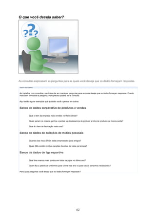 O que você deseja saber?




As consultas expressam as perguntas para as quais você deseja que os dados forneçam respostas.

TEXTO DO CURSO



Ao trabalhar com consultas, você deve ter em mente as perguntas para as quais deseja que os dados forneçam respostas. Quanto
mais bem formulada a pergunta, mais precisa poderá ser a consulta.


Aqui estão alguns exemplos que ajudarão você a pensar em outros.


Banco de dados corporativo de produtos e vendas

          Qual o item da empresa mais vendido no Reino Unido?

          Quais seriam os nossos ganhos e perdas se deixássemos de produzir a linha de produtos de menos saída?

          Qual é o item de fabricação mais cara?


Banco de dados de coleções de mídias pessoais

          Quantos dos meus DVDs estão emprestados para amigos?

          Quais CDs contêm minhas canções favoritas de todos os tempos?


Banco de dados de liga esportiva

          Qual time marcou mais pontos em todos os jogos no último ano?

          Quem fez o pedido de uniformes para o time este ano e quais são os tamanhos necessários?

Para quais perguntas você deseja que os dados forneçam respostas?




                                                             62
 