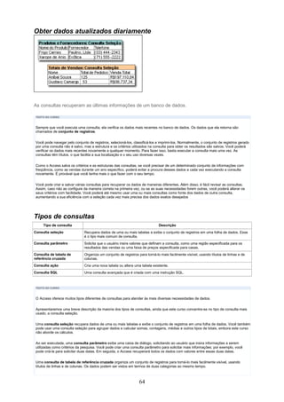 Obter dados atualizados diariamente




As consultas recuperam as últimas informações de um banco de dados.

 TEXTO DO CURSO



 Sempre que você executa uma consulta, ela verifica os dados mais recentes no banco de dados. Os dados que ela retorna são
 chamados de conjunto de registros.


 Você pode navegar pelo conjunto de registros, selecioná-los, classificá-los e imprimi-los. Normalmente, o conjunto de registros gerado
 por uma consulta não é salvo, mas a estrutura e os critérios utilizados na consulta para obter os resultados são salvos. Você poderá
 verificar os dados mais recentes novamente a qualquer momento. Para fazer isso, basta executar a consulta mais uma vez. As
 consultas têm títulos, o que facilita a sua localização e o seu uso diversas vezes.

 Como o Access salva os critérios e as estruturas das consultas, se você precisar de um determinado conjunto de informações com
 freqüência, como as vendas durante um ano específico, poderá evitar a procura desses dados a cada vez executando a consulta
 novamente. É provável que você tenha mais o que fazer com o seu tempo.

 Você pode criar e salvar várias consultas para recuperar os dados de maneiras diferentes. Além disso, é fácil revisar as consultas.
 Assim, caso não as configure da maneira correta na primeira vez, ou se as suas necessidades forem outras, você poderá alterar os
 seus critérios com facilidade. Você poderá até mesmo usar uma ou mais consultas como fonte dos dados de outra consulta,
 aumentando a sua eficiência com a seleção cada vez mais precisa dos dados exatos desejados




Tipos de consultas
     Tipo de consulta                                                         Descrição
Consulta seleção               Recupera dados de uma ou mais tabelas e exibe o conjunto de registros em uma folha de dados. Esse
                               é o tipo mais comum de consulta.
Consulta parâmetro             Solicita que o usuário insira valores que definam a consulta, como uma região especificada para os
                               resultados das vendas ou uma faixa de preços especificada para casas.
Consulta de tabela de          Organiza um conjunto de registros para torná-lo mais facilmente visível, usando títulos de linhas e de
referência cruzada             colunas.
Consulta ação                  Cria uma nova tabela ou altera uma tabela existente.
Consulta SQL                   Uma consulta avançada que é criada com uma instrução SQL.



 TEXTO DO CURSO



 O Access oferece muitos tipos diferentes de consultas para atender às mais diversas necessidades de dados.

 Apresentaremos uma breve descrição da maioria dos tipos de consultas, ainda que este curso concentre-se no tipo de consulta mais
 usado, a consulta seleção.

 Uma consulta seleção recupera dados de uma ou mais tabelas e exibe o conjunto de registros em uma folha de dados. Você também
 pode usar uma consulta seleção para agrupar dados e calcular somas, contagens, médias e outros tipos de totais, embora este curso
 não aborde os cálculos.

 Ao ser executada, uma consulta parâmetro exibe uma caixa de diálogo, solicitando ao usuário que insira informações a serem
 utilizadas como critérios da pesquisa. Você pode criar uma consulta parâmetro para solicitar mais informações; por exemplo, você
 pode criá-la para solicitar duas datas. Em seguida, o Access recuperará todos os dados com valores entre essas duas datas.

 Uma consulta de tabela de referência cruzada organiza um conjunto de registros para torná-lo mais facilmente visível, usando
 títulos de linhas e de colunas. Os dados podem ser vistos em termos de duas categorias ao mesmo tempo.



                                                                 64
 