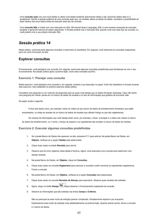 Uma consulta ação cria uma nova tabela ou altera uma tabela existente adicionando dados a ela, excluindo dados dela ou a
 atualizando. Devido à grande potência de uma consulta ação que, na verdade, altera os dados da tabela, considere a possibilidade de
 fazer backup dos seus dados antes de executar esse tipo de consulta.

 Uma consulta SQL é criada com uma instrução em SQL (Structured Query Language). SQL é uma maneira avançada de consultar,
 atualizar e gerenciar bancos de dados relacionais. O Access poderá criar a instrução SQL quando você criar esse tipo de consulta, ou
 você poderá criar a sua própria instrução SQL.




Sessão prática 14
Nesta prática, você executará algumas consultas e examinará os resultados. Em seguida, você observará as consultas subjacentes
para ver como funcionam de fato.


Explorar consultas

Primeiramente, você planejará uma consulta. Em seguida, examinará algumas consultas predefinidas para familiarizar-se com o seu
funcionamento. Na sessão prática após a próxima lição, você criará consultas sozinho.


Exercício 1: Planejar uma consulta

Neste exercício, você planejará uma consulta e, em seguida, anotará a sua descrição no papel. Você não trabalhará no Access durante
este exercício, mas trabalhará no próximo exercício desta prática.

Considere uma pergunta ou um conjunto de perguntas para as quais você deseja que os dados forneçam respostas. Caso não tenha
uma pergunta em mente, pense em um banco de dados de receitas e no tipo de informações que gostaria de encontrar nele.

No papel, anote o seguinte:


          O foco dos dados como, por exemplo, todos os vídeos do seu banco de dados de entretenimento doméstico que estão
   emprestados, ou todas as receitas de um banco de dados de receitas que utilizam frango ou que são vegetarianas.

          Os campos de informações que você deseja exibir como, por exemplo, o título, a duração e o status dos vídeos no banco
   de dados de entretenimento, ou o nome, o tempo de preparo e os ingredientes das receitas no banco de dados de receitas.


Exercício 2: Executar algumas consultas predefinidas

        1.    Se a janela Banco de Dados não aparecer na tela, pressione F11 para exibi-la. Na janela Banco de Dados, em
              Objetos, verifique se a opção Tabelas está selecionada.

        2.    Clique duas vezes na tabela Receitas para abri-la.

        3.    Observe que há cinco registros nesta tabela e feche-a. Agora, você executará uma consulta para selecionar uma
              dessas receitas.

        4.    Na janela Banco de Dados, em Objetos, clique em Consultas.

        5.    Clique duas vezes na consulta Vegetariano para executar a consulta e exibir somente os ingredientes vegetarianos.
              Feche a consulta.

        6.    Na janela Banco de Dados, em Objetos, verifique se a opção Consultas está selecionada.

        7.    Clique duas vezes na consulta Receitas de Almoço para executá-la. Observe quais receitas são exibidas.

        8.    Agora, clique no botão Design        para observar o funcionamento subjacente da consulta.

        9.    Observe as informações que são exibidas nas linhas Campo e Critérios.


              Não se preocupe se esse modo de exibição parecer complicado. Simplesmente explore-o por enquanto.
              Explicaremos esse modo de exibição mais detalhadamente na próxima lição. Quando estiver pronto, feche a consulta
              e o banco de dados.


                                                                   65
 