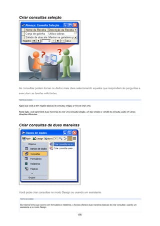 Criar consultas seleção




As consultas podem tornar os dados mais úteis selecionando aqueles que respondem às perguntas e
executam as tarefas solicitadas.

TEXTO DO CURSO



Agora que você já tem noções básicas de consulta, chegou a hora de criar uma.

Nesta lição, você aprenderá duas maneiras de criar uma consulta seleção, um tipo simples e versátil de consulta usado em várias
situações diferentes.




Criar consultas de duas maneiras




Você pode criar consultas no modo Design ou usando um assistente.

 TEXTO DO CURSO



 Da mesma forma que ocorre com formulários e relatórios, o Access oferece duas maneiras básicas de criar consultas: usando um
 assistente e no modo Design.


                                                                66
 