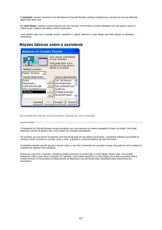 O assistente, também conhecido como Assistente de Consulta Simples, configura rapidamente a estrutura da consulta definindo
alguns itens para você.

No modo Design, você tem controle total ao criar uma consulta. Você arrasta os campos desejados até uma grade e insere os
critérios para a seleção dos dados a serem recuperados.

Você também pode criar a consulta usando o assistente e, depois, refiná-la no modo Design para obter apenas os resultados
necessários.



Noções básicas sobre o assistente




Um assistente orienta você durante a criação de uma consulta.

TEXTO DO CURSO



O Assistente de Consulta Simples começa solicitando que você selecione os campos desejados do banco de dados. Você pode
selecionar campos de tabelas, bem como campos de consultas preexistentes.

Por exemplo, se você estiver recuperando uma lista de pessoas de uma tabela Funcionários, o assistente solicitará que escolha os
campos a serem incluídos na consulta, como o nome, o gerente e o ramal de telefone de cada funcionário.

O assistente também permite agrupar e resumir dados, o que não é necessário em consultas simples, mas pode ser útil na análise de
conjuntos de registros mais complexos.

Depois que você criar a consulta, o assistente poderá executá-la ou poderá abrir o modo Design. Nesse modo, você poderá
especificar critérios para refinar a consulta. Por exemplo, você poderá especificar no modo Design que a lista recuperada deverá
mostrar somente os funcionários do Departamento de Marketing e que ela deverá estar classificada pelos sobrenomes dos
funcionários.




                                                                67
 