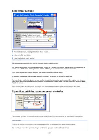Especificar campos




  No modo Design, você pode clicar duas vezes...
  ...ou arrastar campos...
  ...para adicioná-los à grade.
TEXTO DO CURSO



Os campos especificados para uma consulta controlam os dados que ela recupera.

Por exemplo, em uma lista dos produtos mais vendidos, convém ver o nome de cada produto, sua margem de lucro, seus totais de
vendas e seus distribuidores. Informações como as datas de fabricação dos produtos talvez sejam desnecessárias.


Você poderá especificar os campos desejados, quer utilize o assistente ou o modo Design.

O assistente solicitará que você escolha as tabelas ou consultas e, em seguida, os campos que deseja usar.

No modo Design, você também poderá começar escolhendo as tabelas ou consultas que deseja usar. Em seguida, você adicionará
cada campo desejado à consulta arrastando do resumo da tabela exibido acima da grade. Essa ação preencherá as caixas Campo e
Tabela da consulta.


Você também poderá clicar duas vezes nos campos para selecioná-los e exibi-los na grade na ordem em que clicar neles.



Especificar critérios para concentrar os dados




Os critérios ajudam a concentrar os dados especificando precisamente os resultados desejados.

TEXTO DO CURSO



Critérios são detalhes incorporados a uma consulta para identificar os dados específicos que se deseja recuperar.

Por exemplo, se você estiver querendo almoçar, convém exibir apenas as receitas de itens de almoço.



                                                                69
 