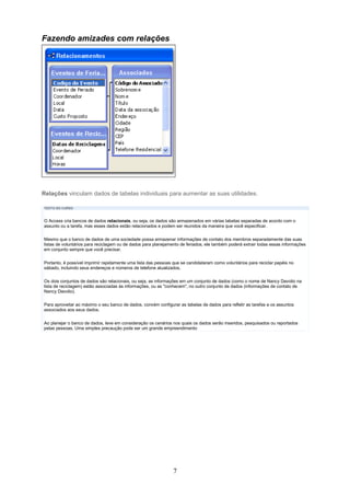 Fazendo amizades com relações




Relações vinculam dados de tabelas individuais para aumentar as suas utilidades.

TEXTO DO CURSO


O Access cria bancos de dados relacionais, ou seja, os dados são armazenados em várias tabelas separadas de acordo com o
assunto ou a tarefa, mas esses dados estão relacionados e podem ser reunidos da maneira que você especificar.

Mesmo que o banco de dados de uma sociedade possa armazenar informações de contato dos membros separadamente das suas
listas de voluntários para reciclagem ou de dados para planejamento de feriados, ele também poderá extrair todas essas informações
em conjunto sempre que você precisar.

Portanto, é possível imprimir rapidamente uma lista das pessoas que se candidataram como voluntários para reciclar papéis no
sábado, incluindo seus endereços e números de telefone atualizados.

Os dois conjuntos de dados são relacionais, ou seja, as informações em um conjunto de dados (como o nome de Nancy Davolio na
lista de reciclagem) estão associadas às informações, ou as "conhecem", no outro conjunto de dados (informações de contato de
Nancy Davolio).

Para aproveitar ao máximo o seu banco de dados, convém configurar as tabelas de dados para refletir as tarefas e os assuntos
associados aos seus dados.


Ao planejar o banco de dados, leve em consideração os cenários nos quais os dados serão inseridos, pesquisados ou reportados
pelas pessoas. Uma simples precaução pode ser um grande empreendimento




                                                                7
 