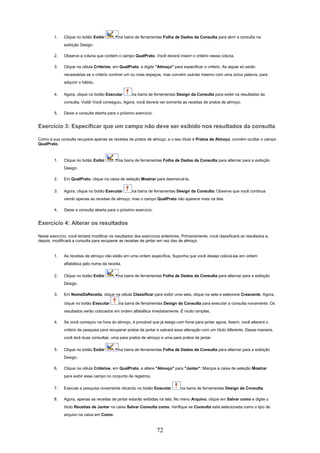 1.   Clique no botão Exibir         na barra de ferramentas Folha de Dados da Consulta para abrir a consulta na
              exibição Design.

         2.   Observe a coluna que contém o campo QualPrato. Você deverá inserir o critério nessa coluna.

         3.   Clique na célula Critérios, em QualPrato, e digite "Almoço" para especificar o critério. As aspas só serão
              necessárias se o critério contiver um ou mais espaços, mas convém usá-las mesmo com uma única palavra, para
              adquirir o hábito.

         4.   Agora, clique no botão Executar       na barra de ferramentas Design da Consulta para exibir os resultados da
              consulta. Voilà! Você conseguiu. Agora, você deverá ver somente as receitas de pratos de almoço.

         5.   Deixe a consulta aberta para o próximo exercício.


Exercício 3: Especificar que um campo não deve ser exibido nos resultados da consulta

Como a sua consulta recupera apenas as receitas de pratos de almoço, e o seu título é Pratos de Almoço, convém ocultar o campo
QualPrato.



         1.   Clique no botão Exibir         na barra de ferramentas Folha de Dados da Consulta para alternar para a exibição
              Design.

         2.   Em QualPrato, clique na caixa de seleção Mostrar para desmarcá-la.

         3.   Agora, clique no botão Executar       na barra de ferramentas Design da Consulta. Observe que você continua
              vendo apenas as receitas de almoço, mas o campo QualPrato não aparece mais na tela.

         4.   Deixe a consulta aberta para o próximo exercício.


Exercício 4: Alterar os resultados

Neste exercício, você tentará modificar os resultados dos exercícios anteriores. Primeiramente, você classificará os resultados e,
depois, modificará a consulta para recuperar as receitas de jantar em vez das de almoço.


         1.   As receitas de almoço não estão em uma ordem específica. Suponha que você deseje colocá-las em ordem
              alfabética pelo nome da receita.

         2.   Clique no botão Exibir         na barra de ferramentas Folha de Dados da Consulta para alternar para a exibição
              Design.

         3.   Em NomeDaReceita, clique na célula Classificar para exibir uma seta, clique na seta e selecione Crescente. Agora,

              clique no botão Executar       na barra de ferramentas Design da Consulta para executar a consulta novamente. Os
              resultados serão colocados em ordem alfabética imediatamente. É muito simples.

         4.   Se você começou na hora do almoço, é provável que já esteja com fome para jantar agora. Assim, você alterará o
              critério da pesquisa para recuperar pratos de jantar e salvará essa alteração com um título diferente. Dessa maneira,
              você terá duas consultas: uma para pratos de almoço e uma para pratos de jantar.

         5.   Clique no botão Exibir         na barra de ferramentas Folha de Dados da Consulta para alternar para a exibição
              Design.

         6.   Clique na célula Critérios, em QualPrato, e altere "Almoço" para "Jantar". Marque a caixa de seleção Mostrar
              para exibir esse campo no conjunto de registros.

         7.   Execute a pesquisa novamente clicando no botão Executar           na barra de ferramentas Design da Consulta.

         8.   Agora, apenas as receitas de jantar estarão exibidas na tela. No menu Arquivo, clique em Salvar como e digite o
              título Receitas de Jantar na caixa Salvar Consulta como. Verifique se Consulta está selecionada como o tipo de
              arquivo na caixa em Como.


                                                                  72
 
