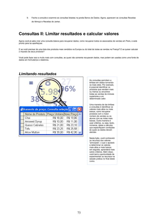 9.    Feche a consulta e examine as consultas listadas na janela Banco de Dados. Agora, aparecem as consultas Receitas
              de Almoço e Receitas de Jantar.




Consultas II: Limitar resultados e calcular valores
Agora você já sabe criar uma consulta básica para recuperar dados, como recuperar todos os associados de vendas em Paris, e está
pronto para se aperfeiçoar.


E se você precisar de uma lista dos produtos mais vendidos na Europa ou do total de todas as vendas na França? E se quiser calcular
o imposto de seus produtos?

Você pode fazer isso e muito mais com consultas, as quais não somente recuperam dados, mas podem ser usadas como uma fonte de
dados em formulários e relatórios.




Limitando resultados
                                                                             As consultas permitem a
                                                                             ênfase em dados tornando-
                                                                             os mais úteis. Por exemplo,
                                                                             é possível identificar os
                                                                             produtos que vendem mais
                                                                             ou menos ou encontrar
                                                                             todas as vendas de imóveis
                                                                             superiores a um
                                                                             determinado valor.

                                                                             Uma maneira de dar ênfase
                                                                             a consultas é identificar os
                                                                             valores mais altos ou mais
                                                                             baixos, como recuperar
                                                                             produtos com o maior
                                                                             número de vendas ou os
                                                                             alunos com as notas mais
                                                                             baixas. Outra maneira é
                                                                             usar critérios, ou seja, texto,
                                                                             números, datas e cálculos
                                                                             que especifiquem condições
                                                                             às quais os dados devam
                                                                             atender.

                                                                             Nesta lição, você conhecerá
                                                                             os recursos dos valores
                                                                             "principais", o que o ajudará
                                                                             a determinar os valores
                                                                             mais altos e mais baixos;
                                                                             em seguida, aprenderá mais
                                                                             sobre critérios. Além disso,
                                                                             você terá a oportunidade de
                                                                             experimentar os recursos na
                                                                             sessão prática no final deste
                                                                             curso.




                                                                73
 