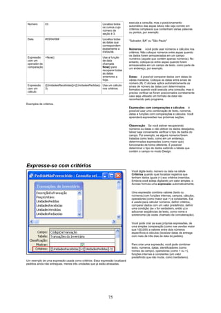 Número        03                                        Localiza todos       executa a consulta, mas o posicionamento
                                                         os cursos cujo       automático das aspas talvez não seja correto em
                                                         número de            critérios complexos que contenham várias palavras
                                                         seção é 3.           ou pontos, por exemplo:

 Data          #03/04/06#                                Localiza todas
                                                                              "Salvador, BA" ou "São Paulo"
                                                         as datas que
                                                         correspondem
                                                         exatamente a         Números: você pode usar números e cálculos nos
                                                         03/04/06.            critérios. Não coloque números entre aspas quando
                                                                              os dados forem armazenados em um campo
 Expressão   <Now()                                      Usa a função         numérico (aquele que contém apenas números). No
 com um                                                  de data              entanto, coloque-os entre aspas quando forem
 operador de                                             chamada              armazenados em um campo de texto, como parte de
 comparação                                              Now() para           um endereço, por exemplo.
                                                         recuperar todas
                                                         as datas
                                                         anteriores a         Datas: é possível comparar dados com datas de
                                                         hoje.                várias maneiras. Coloque as datas entre sinais de
                                                                              número (#). O Access aplica automaticamente os
 Expressão     ([UnidadesRecebidas])<([UnidadesPedidas]- Usa um cálculo       sinais de número às datas com determinados
 com um        3)                                        nos critérios.       formatos quando você executa uma consulta, mas é
 cálculo                                                                      preciso verificar se foram posicionados corretamente
                                                                              caso seja utilizado um formato de data não
                                                                              reconhecido pelo programa.
Exemplos de critérios.
                                                                              Expressões com comparações e cálculos: é
                                                                              possível usar uma combinação de texto, números,
                                                                              datas e funções com comparações e cálculos. Você
                                                                              aprenderá expressões nas próximas seções.

                                                                              Observação Se você estiver recuperando
                                                                              números ou datas e não obtiver os dados desejados,
                                                                              talvez seja conveniente verificar o tipo de dados do
                                                                              campo. Por exemplo, se alguns números forem
                                                                              tratados como texto, como em um endereço,
                                                                              determinadas expressões (como maior que)
                                                                              funcionarão de forma diferente. É possível
                                                                              determinar o tipo de dados exibindo a tabela que
                                                                              contém o campo no modo Design.




Expresse-se com critérios
                                                                                Você digita texto, número ou data na célula
                                                                                Critérios quando quer localizar registros que
                                                                                tenham dados iguais (=) aos critérios inseridos.
                                                                                Embora você esteja digitando um valor simples, o
                                                                                Access formula uma expressão automaticamente.


                                                                                Uma expressão combina valores (texto ou
                                                                                números) com funções internas, campos, cálculos,
                                                                                operadores (como maior que >) e constantes. Ela
                                                                                é usada para calcular números, definir critérios,
                                                                                comparar dados com um valor predefinido, definir
                                                                                uma condição (se x for verdadeiro, então y) e
                                                                                adicionar seqüências de texto, como nome e
                                                                                sobrenome (às vezes chamado de concatenação).

                                                                                Você pode criar as suas próprias expressões, de
                                                                                uma simples comparação (como nas vendas maior
                                                                                que 100.000) a valores entre dois números
                                                                                específicos e cálculos (localizar datas de entrega
                                                                                com mais de três dias da data do pedido).

                                                                                Para criar uma expressão, você pode combinar
                                                                                texto, números, datas, identificadores (como
                                                                                nomes de campo), operadores (como = ou +),
                                                                                funções internas e constantes (um valor
                                                                                predefinido que não muda, como Verdadeiro).
Um exemplo de uma expressão usada como critérios. Essa expressão localizará
pedidos ainda não entregues, menos três unidades que já estão atrasadas.




                                                             75
 