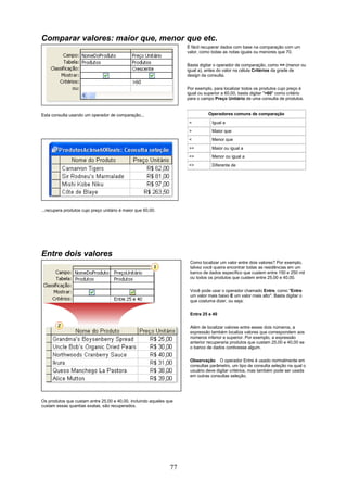 Comparar valores: maior que, menor que etc.
                                                                    É fácil recuperar dados com base na comparação com um
                                                                    valor, como todas as notas iguais ou menores que 70.

                                                                    Basta digitar o operador de comparação, como <= (menor ou
                                                                    igual a), antes do valor na célula Critérios da grade de
                                                                    design da consulta.

                                                                    Por exemplo, para localizar todos os produtos cujo preço é
                                                                    igual ou superior a 60,00, basta digitar ">60" como critério
                                                                    para o campo Preço Unitário de uma consulta de produtos.


Esta consulta usando um operador de comparação...                              Operadores comuns de comparação
                                                                     =          Igual a
                                                                     >          Maior que
                                                                     <          Menor que
                                                                     >=         Maior ou igual a
                                                                     <=         Menor ou igual a
                                                                     <>         Diferente de




...recupera produtos cujo preço unitário é maior que 60,00.




Entre dois valores
                                                                     Como localizar um valor entre dois valores? Por exemplo,
                                                                     talvez você queira encontrar todas as residências em um
                                                                     banco de dados específico que custem entre 150 e 250 mil
                                                                     ou todos os produtos que custem entre 25,00 e 40,00.

                                                                     Você pode usar o operador chamado Entre, como "Entre
                                                                     um valor mais baixo E um valor mais alto". Basta digitar o
                                                                     que costuma dizer, ou seja:

                                                                     Entre 25 e 40


                                                                     Além de localizar valores entre esses dois números, a
                                                                     expressão também localiza valores que correspondem aos
                                                                     números inferior e superior. Por exemplo, a expressão
                                                                     anterior recuperaria produtos que custam 25,00 e 40,00 se
                                                                     o banco de dados contivesse algum.

                                                                     Observação O operador Entre é usado normalmente em
                                                                     consultas parâmetro, um tipo de consulta seleção na qual o
                                                                     usuário deve digitar critérios, mas também pode ser usada
                                                                     em outras consultas seleção.




Os produtos que custam entre 25,00 e 40,00, incluindo aqueles que
custam essas quantias exatas, são recuperados.




                                                               77
 