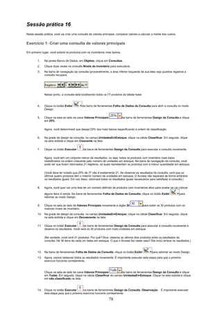Sessão prática 16
Nesta sessão prática, você vai criar uma consulta de valores principais, comparar valores e calcular a média dos custos.


Exercício 1: Criar uma consulta de valores principais

Em primeiro lugar, você exibirá os produtos com os inventários mais baixos.

        1.    Na janela Banco de Dados, em Objetos, clique em Consultas.
        2.    Clique duas vezes na consulta Níveis de Inventário para executá-la.
        3.    Na barra de navegação da consulta (provavelmente, a área inferior esquerda de sua tela) veja quantos registros a
              consulta recupera.




              Nesse ponto, a consulta está localizando todos os 77 produtos da tabela base.



        4.    Clique no botão Exibir        da barra de ferramentas Folha de Dados da Consulta para abrir a consulta no modo
              Design.

        5.    Clique na seta ao lado da caixa Valores Principais              da barra de ferramentas Design da Consulta e clique
              em 25%.


              Agora, você determinará que deseja 25% dos mais baixos especificando a ordem de classificação.

        6.    Na grade de design da consulta, no campo UnidadesEmEstoque, clique na célula Classificar. Em seguida, clique
              na seta exibida e clique em Crescente na lista.

        7.    Clique no botão Executar       da barra de ferramentas Design da Consulta para executar a consulta novamente.

              Agora, você tem um conjunto menor de resultados, ou seja, todos os produtos com inventário mais baixo
              classificados na ordem crescente pelo número de unidades em estoque. Na barra de navegação da consulta, você
              pode ver que foram retornados 21 registros, os quais representam os produtos com a menor quantidade em estoque.

              (Você deve ter notado que 25% de 77 não é exatamente 21. Se observar os resultados da consulta, verá que os
              últimos quatro produtos têm o mesmo número de unidades em estoque. O Access não separará de forma arbitrária
              os resultados iguais. Em vez disso, retornará todos os resultados iguais necessários para satisfazer a consulta.)

        8.    Agora, você quer ver uma lista de um número definido de produtos com inventários altos para avaliar se vai colocar

              alguns itens à venda. Na barra de ferramentas Folha de Dados da Consulta, clique no botão Exibir             para
              retornar ao modo Design.

        9.    Clique na seta ao lado de Valores Principais novamente e digite 30              para exibir os 30 produtos com os
              maiores níveis de inventário.
        10. Na grade de design da consulta, no campo UnidadesEmEstoque, clique na célula Classificar. Em seguida, clique
            na seta exibida e clique em Decrescente na lista.

        11. Clique no botão Executar      da barra de ferramentas Design da Consulta para executar a consulta novamente e
            observe os resultados. Você verá os 30 produtos com mais unidades em estoque.

              (Na verdade, você verá 31 produtos. Por quê? Dica: observe os últimos dois produtos entre os resultados da
              consulta. Há 36 itens de cada um deles em estoque. O que o Access faz neste caso? Ele inclui ambos os resultados.)



        12. Na barra de ferramentas Folha de Dados da Consulta, clique no botão Exibir               para retornar ao modo Design.
        13. Agora, vamos restaurar todos os resultados novamente. É importante executar esta etapa para que o próximo
            exercício funcione corretamente.



              Clique na seta ao lado da caixa Valores Principais         da barra de ferramentas Design da Consulta e clique
              em Todas. Em seguida, clique na célula Classificar do campo UnidadesEmEstoque. Clique na seta exibida e clique
              em não classificado na lista.



        14. Clique no botão Executar      na barra de ferramentas Design da Consulta. Observação            É importante executar
            esta etapa para que o próximo exercício funcione corretamente.

                                                                   78
 