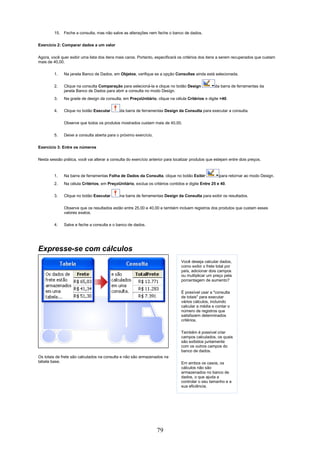 15. Feche a consulta, mas não salve as alterações nem feche o banco de dados.

Exercício 2: Comparar dados a um valor


Agora, você quer exibir uma lista dos itens mais caros. Portanto, especificará os critérios dos itens a serem recuperados que custam
mais de 40,00.

         1.   Na janela Banco de Dados, em Objetos, verifique se a opção Consultas ainda está selecionada.

         2.   Clique na consulta Comparação para selecioná-la e clique no botão Design              da barra de ferramentas da
              janela Banco de Dados para abrir a consulta no modo Design.
         3.   Na grade de design da consulta, em PreçoUnitário, clique na célula Critérios e digite >40.

         4.   Clique no botão Executar        da barra de ferramentas Design da Consulta para executar a consulta.


              Observe que todos os produtos mostrados custam mais de 40,00.


         5.   Deixe a consulta aberta para o próximo exercício.

Exercício 3: Entre os números


Nesta sessão prática, você vai alterar a consulta do exercício anterior para localizar produtos que estejam entre dois preços.



         1.   Na barra de ferramentas Folha de Dados da Consulta, clique no botão Exibir              para retornar ao modo Design.
         2.   Na célula Critérios, em PreçoUnitário, exclua os critérios contidos e digite Entre 25 e 40.

         3.   Clique no botão Executar        na barra de ferramentas Design da Consulta para exibir os resultados.

              Observe que os resultados estão entre 25,00 e 40,00 e também incluem registros dos produtos que custam esses
              valores exatos.

         4.   Salve e feche a consulta e o banco de dados.




Expresse-se com cálculos
                                                                                Você deseja calcular dados,
                                                                                como exibir o frete total por
                                                                                país, adicionar dois campos
                                                                                ou multiplicar um preço pela
                                                                                porcentagem de aumento?

                                                                                É possível usar a "consulta
                                                                                de totais" para executar
                                                                                vários cálculos, incluindo
                                                                                calcular a média e contar o
                                                                                número de registros que
                                                                                satisfazem determinados
                                                                                critérios.


                                                                                Também é possível criar
                                                                                campos calculados, os quais
                                                                                são exibidos juntamente
                                                                                com os outros campos do
                                                                                banco de dados.
Os totais de frete são calculados na consulta e não são armazenados na
tabela base.                                                                    Em ambos os casos, os
                                                                                cálculos não são
                                                                                armazenados no banco de
                                                                                dados, o que ajuda a
                                                                                controlar o seu tamanho e a
                                                                                sua eficiência.




                                                                   79
 