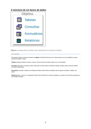 A estrutura de um banco de dados




Objetos correspondem às partes mais importantes de um banco de dados.

TEXTO DO CURSO


Os bancos de dados do Access consistem em objetos. Posteriormente neste curso, descreveremos com mais detalhes os quatro
importantes objetos a seguir:

Tabelas armazenam dados em linhas e colunas. Todos os bancos de dados contêm uma ou mais tabelas.

Consultas recuperam e processam dados. Elas podem combinar dados de diferentes tabelas, atualizar dados e executar cálculos
com base nesses dados.

Formulários controlam a entrada e as exibições de dados. Eles fornecem indicações visuais capazes de facilitar o trabalho com
dados.

Relatórios fazem o resumo e a impressão de dados. Eles transformam os dados de tabelas e consultas em documentos destinados à
comunicação de idéias




                                                                8
 
