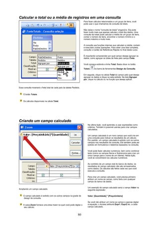 Calcular o total ou a média de registros em uma consulta
                                                                       Para fazer cálculos relacionados a um grupo de itens, você
                                                                       pode usar o que chamamos de consulta de totais.

                                                                       Não deixe o nome "consulta de totais" enganá-lo. Ela pode
                                                                       fazer muito mais que apenas calcular o total dos dados. Uma
                                                                       consulta de totais pode calcular a média de um grupo de itens,
                                                                       contar o número de itens, encontrar o número mínimo e o
                                                                       número máximo e muito mais.

                                                                       A consulta usa funções internas que calculam a média, contam
                                                                       e executam outras operações. Para obter uma lista completa,
                                                                       consulte o Cartão de Referência Rápida no final deste curso.

                                                                       É importante compreender por qual campo deseja agrupar os
                                                                       dados, como agrupar os totais de frete pelo campo Frete.

                                                                       Você começa exibindo a linha Total. Basta clicar no botão

                                                                       Totais     na barra de ferramentas Design da Consulta.

                                                                       Em seguida, clique na célula Total do campo pelo qual deseja
                                                                       agrupar os dados e clique na seta exibida. Na lista Agrupar
                                                                       por, clique no cálculo ou na função que deseja aplicar.



Essa consulta mostrará o frete total de cada país da tabela Pedidos.


    O botão Totais.


    Os cálculos disponíveis na célula Total.




Criando um campo calculado
                                                                           Na última lição, você aprendeu a usar expressões como
                                                                           critérios. Também é possível usá-las para criar campos
                                                                           calculados.

                                                                           Um campo calculado é um novo campo que você cria em
                                                                           uma consulta para indicar os resultados de um cálculo.
                                                                           Por padrão, um campo calculado é exibido com os outros
                                                                           campos nos resultados da consulta. Ele também pode ser
                                                                           exibido em formulários e relatórios baseados na consulta.


                                                                           Você pode fazer cálculos numéricos, bem como combinar
                                                                           texto (como os campos Nome e Sobrenome para criar um
                                                                           único campo para o nome de um cliente). Nesta lição,
                                                                           você se concentrará nos cálculos numéricos.


                                                                           Ao contrário de um campo real do banco de dados, os
                                                                           resultados do campo calculado não são armazenados
                                                                           como dados. Os cálculos são feitos cada vez que você
                                                                           executa a consulta.

                                                                           Para criar um campo calculado, você precisa primeiro
                                                                           atribuir um nome ao campo, como faria com qualquer
                                                                           campo do banco de dados.

                                                                           Um exemplo de campo calculado seria o campo Valor na
Ampliando um campo calculado.                                              seguinte expressão:

    O campo calculado é exibido com os outros campos na grade de           Valor: [Quantidade] * [PreçoUnitário]
    design da consulta.
                                                                           Se você não atribuir um nome ao campo e apenas digitar
    A caixa Zoom fornece uma área maior na qual você pode digitar o        a equação, o Access atribuirá Expr1, Expr2 etc. a cada
     seu cálculo.                                                          campo calculado.



                                                                  80
 
