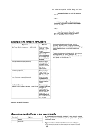 Para inserir uma expressão no modo Design, você pode:


                                                                                Digitá-la diretamente na grade de design da
                                                                         consulta.


                                                                         —ou—


                                                                                Digitar na caixa Zoom. Basta clicar com o
                                                                         botão direito do mouse na célula e clicar em Zoom
                                                                         no menu de atalho.


                                                                         —ou—


                                                                                 Usar o Construtor de Expressões. Basta
                                                                         clicar com o botão direito do mouse na célula e
                                                                         clicar em Construir no menu de atalho.




Exemplos de campos calculados
                   Expressão                        Objetivo            Um campo calculado pode adicionar, subtrair,
                                                                        multiplicar, dividir e realizar outras operações nos
QtdeTotal: [QtdeEnviadaAgora] + [JáEnviada]    Exibe no campo           dados. Ele pode conter campos dos dados, como Preço
                                               QtdeTotal a soma         vezes Quantidade, bem como números e funções
                                               dos valores dos          internas.
                                               campos
                                               QtdeEnviadaAgora e
                                                                        Por exemplo, é possível calcular o preço de um serviço
                                               JáEnviada. Esse
                                                                        importante, talvez um serviço urgente ou em
                                               cálculo pode ajudá-
                                                                        circunstâncias incomuns, multiplicando o custo do frete
                                               lo a avaliar quanto
                                                                        para aplicar um aumento de 10%.
                                               de um pedido já foi
                                               entregue.
Valor: [Quantidade] * [PreçoUnitário]          Exibe no campo
                                               Valor o produto da
                                               multiplicação do
                                               campo Quantidade
                                               pelo campo
                                               PreçoUnitário.
FretePrincipal:Frete*1,1                       Exibe no campo
                                               FretePrincipal o
                                               custo do frete mais
                                               10% de aumento.
Total: [Subtotal]+[Imposto]+[Gorjeta]          Exibe no campo
                                               Total a soma dos
                                               valores dos campos
                                               Subtotal, Imposto e
                                               Gorjeta.
TotalSalárioSemanal:                           Exibe no campo
[SalárioPorHora]*[DiasPorSemana]*[HorasPorDia] TotalSalárioSemanal
                                               o produto da
                                               multiplicação do
                                               valor por hora pelo
                                               número de horas
                                               trabalhadas em um
                                               dia e o número de
                                               dias trabalhados em
                                               uma semana.



Exemplos de campos calculados.




Operadores aritméticos e sua precedência
Operador                      Objetivo                    As expressões usam operadores aritméticos. Como vimos na primeira
                                                          lição, os operadores são símbolos ou palavras que executam ações em
+           Adição.                                       relação aos dados.

-           Subtração.
                                                          Alguns operadores aritméticos também podem ser usados para
                                                          combinar (ou concatenar) campos de texto, mas neste curso você
                                                            81
 