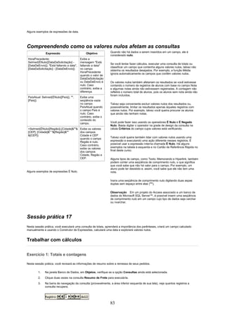 Alguns exemplos de expressões de data.




Compreendendo como os valores nulos afetam as consultas
              Expressão                       Objetivo          Quando não há dados a serem inseridos em um campo, ele é
                                                                considerado nulo.
HoraPrecedente:                           Exibe a
SeImed(ÉNulo([DataDaSolicitação] -        mensagem "Está
                                                                Se você tentar fazer cálculos, executar uma consulta de totais ou
[DataDeEnvio]), "Está faltando a data",   faltando a data"
                                                                classificar um campo que contenha alguns valores nulos, talvez não
[DataDaSolicitação] - [DataDeEnvio])      no campo
                                                                obtenha os resultados desejados. Por exemplo, a função Média
                                          HoraPrecedente
                                                                ignora automaticamente os campos que contêm valores nulos.
                                          quando o valor de
                                          DataDaSolicitação
                                          ou DataDeEnvio é      Os valores nulos também afetariam os resultados se você estivesse
                                          nulo. Caso            contando o número de registros de alunos com base no campo Nota
                                          contrário, exibe a    e algumas notas ainda não estivessem registradas. A contagem não
                                          diferença.            refletirá o número total de alunos, pois os alunos sem nota ainda não
                                                                foram incluídos.
PaísAtual: SeImed(ÉNulo([País]), "",      Exibe uma
[País])                                   seqüência vazia
                                          no campo              Talvez seja conveniente excluir valores nulos dos resultados ou,
                                          PaísAtual quando      possivelmente, limitar os resultados apenas àqueles registros com
                                          o campo País é        valores nulos. Por exemplo, talvez você queira procurar os alunos
                                          nulo. Caso            que ainda não tenham notas.
                                          contrário, exibe o
                                          conteúdo do
                                          campo.                Você pode fazer isso usando os operadores É Nulo e É Negado
                                                                Nulo. Basta digitar o operador na grade de design da consulta na
=SeImed(ÉNulo([Região]),[Cidade]&""& Exibe os valores           célula Critérios do campo cujos valores está verificando.
[CEP], [Cidade]&" "&[Região]&""      dos campos
&[CEP])                              Cidade e CEP
                                     quando o campo             Talvez você queira também lidar com valores nulos usando uma
                                     Região é nulo.             expressão e executando uma ação diferente nesses registros. É
                                     Caso contrário,            possível usar a expressão interna chamada É Nulo. Há alguns
                                     exibe os valores           exemplos na tabela à esquerda e no Cartão de Referência Rápida no
                                     dos campos                 final deste curso.
                                     Cidade, Região e
                                     CEP.                       Alguns tipos de campo, como Texto, Memorando e Hiperlink, também
                                                                podem conter uma seqüência de comprimento nulo, o que significa
                                                                que você sabe que não há valor para o campo. Por exemplo, um
                                                                aluno pode ter desistido e, assim, você sabe que ele não tem uma
Alguns exemplos de expressões É Nulo.                           nota.

                                                                Insira uma seqüência de comprimento nulo digitando duas aspas
                                                                duplas sem espaço entre elas ("").

                                                                Observação Em um projeto do Access associado a um banco de
                                                                dados do Microsoft SQL Server™, é possível inserir uma seqüência
                                                                de comprimento nulo em um campo cujo tipo de dados seja varchar
                                                                ou nvarchar.




Sessão prática 17
Nesta sessão prática, você executará uma consulta de totais, aprenderá a importância dos parênteses, criará um campo calculado
manualmente e usando o Construtor de Expressões, calculará uma data e explorará valores nulos.


Trabalhar com cálculos

Exercício 1: Totais e contagens

Nesta sessão prática, você revisará as informações de resumo sobre a remessa de seus pedidos.

        1.   Na janela Banco de Dados, em Objetos, verifique se a opção Consultas ainda está selecionada.
        2.   Clique duas vezes na consulta Resumo de Frete para executá-la.
        3.   Na barra de navegação da consulta (provavelmente, a área inferior esquerda de sua tela), veja quantos registros a
             consulta recupera.




                                                                83
 