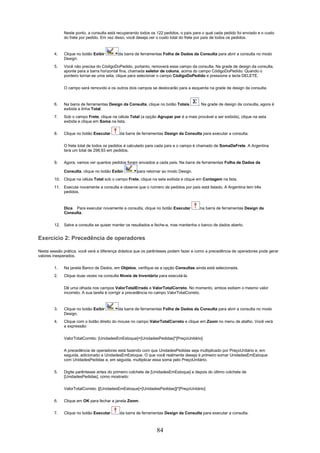Neste ponto, a consulta está recuperando todos os 122 pedidos, o país para o qual cada pedido foi enviado e o custo
             do frete por pedido. Em vez disso, você deseja ver o custo total do frete por país de todos os pedidos.



        4.   Clique no botão Exibir       da barra de ferramentas Folha de Dados da Consulta para abrir a consulta no modo
             Design.
        5.   Você não precisa do CódigoDoPedido, portanto, removerá esse campo da consulta. Na grade de design da consulta,
             aponte para a barra horizontal fina, chamada seletor de coluna, acima do campo CódigoDoPedido. Quando o
             ponteiro tornar-se uma seta, clique para selecionar o campo CódigoDoPedido e pressione a tecla DELETE.


             O campo será removido e os outros dois campos se deslocarão para a esquerda na grade de design da consulta.



        6.   Na barra de ferramentas Design da Consulta, clique no botão Totais        . Na grade de design da consulta, agora é
             exibida a linha Total.
        7.   Sob o campo Frete, clique na célula Total (a opção Agrupar por é a mais provável a ser exibida), clique na seta
             exibida e clique em Soma na lista.

        8.   Clique no botão Executar      da barra de ferramentas Design da Consulta para executar a consulta.

             O frete total de todos os pedidos é calculado para cada país e o campo é chamado de SomaDeFrete. A Argentina
             terá um total de 298,93 em pedidos.

        9.   Agora, vamos ver quantos pedidos foram enviados a cada país. Na barra de ferramentas Folha de Dados da

             Consulta, clique no botão Exibir        para retornar ao modo Design.
        10. Clique na célula Total sob o campo Frete, clique na seta exibida e clique em Contagem na lista.
        11. Execute novamente a consulta e observe que o número de pedidos por país está listado. A Argentina tem três
            pedidos.



             Dica Para executar novamente a consulta, clique no botão Executar         na barra de ferramentas Design da
             Consulta.

        12. Salve a consulta se quiser manter os resultados e feche-a, mas mantenha o banco de dados aberto.


Exercício 2: Precedência de operadores

Nesta sessão prática, você verá a diferença drástica que os parênteses podem fazer e como a precedência de operadores pode gerar
valores inesperados.

        1.   Na janela Banco de Dados, em Objetos, verifique se a opção Consultas ainda está selecionada.
        2.   Clique duas vezes na consulta Níveis de Inventário para executá-la.


             Dê uma olhada nos campos ValorTotalErrado e ValorTotalCorreto. No momento, ambos exibem o mesmo valor
             incorreto. A sua tarefa é corrigir a precedência no campo ValorTotalCorreto.



        3.   Clique no botão Exibir       da barra de ferramentas Folha de Dados da Consulta para abrir a consulta no modo
             Design.
        4.   Clique com o botão direito do mouse no campo ValorTotalCorreto e clique em Zoom no menu de atalho. Você verá
             a expressão:


             ValorTotalCorreto: [UnidadesEmEstoque]+[UnidadesPedidas]*[PreçoUnitário]

             A precedência de operadores está fazendo com que UnidadesPedidas seja multiplicado por PreçoUnitário e, em
             seguida, adicionado a UnidadesEmEstoque. O que você realmente deseja é primeiro somar UnidadesEmEstoque
             com UnidadesPedidas e, em seguida, multiplicar essa soma pelo PreçoUnitário.


        5.   Digite parênteses antes do primeiro colchete de [UnidadesEmEstoque] e depois do último colchete de
             [UnidadesPedidas], como mostrado:

             ValorTotalCorreto: ([UnidadesEmEstoque]+[UnidadesPedidas])*[PreçoUnitário]


        6.   Clique em OK para fechar a janela Zoom.

        7.   Clique no botão Executar      da barra de ferramentas Design da Consulta para executar a consulta.



                                                                84
 