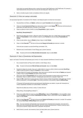 Você notará uma grande diferença entre a maioria dos campos ValorTotalErrado e ValorTotalCorreto. Por exemplo, o
             ValorTotalCorreto de Chai será 702 em vez de 39 e de Chang será 1.083 em vez de 777.


        8.   Salve a consulta se quiser manter os resultados e feche-a em seguida.


Exercício 3: Criar um campo calculado

Os seus preços logo terão um aumento de 10%. Portanto, você deseja recuperar uma lista dos novos preços.

        1.   Na janela Banco de Dados, em Objetos, verifique se a opção Consultas ainda está selecionada.

        2.   Clique na consulta Aumento de Preço para selecioná-la e clique no botão Design           da barra de ferramentas da
             janela Banco de Dados para abrir a consulta no modo Design.
        3.   Clique na célula em branco à direita do campo PreçoUnitário e digite o seguinte:


             NovoPreço: [PreçoUnitário]*1.1


        4.   Clique fora da célula para concluir o cálculo do campo. Em seguida, clique com o botão direito do mouse na célula,
             clique em Propriedades no menu de atalho e clique na caixa Formato da caixa de diálogo Propriedades do
             Campo.
        5.   Clique na seta exibida, clique em Moeda na lista e clique no botão Fechar.

        6.   Clique no botão Executar       da barra de ferramentas Design da Consulta para executar a consulta.

             Você verá que os preços na coluna NovoPreço aumentaram 10%.


        7.   Mantenha essa consulta aberta no modo Design para o próximo exercício.

             Dica    Na barra de ferramentas Folha de Dados da Consulta, clique no botão Exibir.


Exercício 4: Usar o Construtor de Expressões

Agora, você usará o Construtor de Expressões para construir um campo calculado semelhante na mesma consulta.

        1.   Se a consulta Aumento de Preço não for exibida no modo Design, abra-a.

             Dica    Na barra de ferramentas Folha de Dados da Consulta, clique no botão Exibir.

        2.   Na grade de design da consulta, clique com o botão direito do mouse na célula à direta da expressão NovoPreço
             criada no exercício anterior e clique em Construir no menu de atalho.
        3.   Na parte inferior do Construtor de Expressões, clique duas vezes no sinal de mais ao lado de Tabelas para expandir
             a pasta e clique na pasta Produtos para exibir os seus campos.
        4.   Clique duas vezes em PreçoUnitário para que mostre a área da expressão na parte superior do Construtor de
             Expressões. Clique no botão do asterisco * (multiplicação) para adicioná-lo à equação e digite 1,10.
        5.   Clique em OK e clique fora do campo para que o Access conclua a sintaxe da expressão. Você notará que o Access
             atribuiu à expressão o nome padrão Expr1:. Renomeie-a excluindo o nome padrão e digitando EPNovoPreço.


             O Construtor de Expressões adiciona automaticamente identificadores aos objetos, os quais são necessários ao
             construir expressões complexas com várias tabelas, consultas etc.


             Clique fora da célula para concluir o campo. O campo deve ser:

             EPNovoPreço: [Produtos]![PreçoUnitário]*1,1

        6.   Clique com o botão direito do mouse no campo EPNovoPreço, clique em Propriedades no menu de atalho e clique
             na caixa Formato da caixa de diálogo Propriedades do Campo. Clique na seta exibida, clique em Moeda na lista e
             clique no botão Fechar.

        7.   Clique no botão Executar  da barra de ferramentas Design da Consulta para executar a consulta. Os resultados
             dos campos NovoPreço e EPNovoPreço devem ser iguais.


             Dica O uso do Construtor de Expressões nessa expressão não é absolutamente necessário, mas você verá o
             quanto ele é útil em expressões mais complexas, pois cria a sintaxe automaticamente. Também é possível usá-lo
             como ponto de partida e depois desenvolver a expressão manualmente.


        8.   Salve e feche a consulta, mas mantenha o banco de dados aberto para o próximo exercício.

                                                                85
 