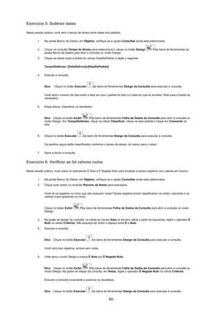 Exercício 5: Subtrair datas

Nesta sessão prática, você verá o tempo de atraso entre datas dos pedidos.

        1.    Na janela Banco de Dados, em Objetos, verifique se a opção Consultas ainda está selecionada.

        2.    Clique na consulta Tempo de Atraso para selecioná-la e clique no botão Design            da barra de ferramentas da
              janela Banco de Dados para abrir a consulta no modo Design.
        3.    Clique na célula vazia à direita do campo DataDoPedido e digite o seguinte:

              TempoDeAtraso: [DataDeEnvio]-[DataDoPedido]


        4.    Execute a consulta.



              Dica   Clique no botão Executar           da barra de ferramentas Design da Consulta para executar a consulta.


              Você verá o número de dias entre a data em que o pedido foi feito e a data em que foi enviado. Role para a direita se
              necessário.

        5.    Etapa bônus: Classificar os resultados.



              Dica Clique no botão Exibir    da barra de ferramentas Folha de Dados da Consulta para abrir a consulta no
              modo Design. Em TempoDeAtraso, clique na célula Classificar, clique na seta exibida e clique em Crescente na
              lista.



        6.    Clique no botão Executar       da barra de ferramentas Design da Consulta para executar a consulta.

              Os pedidos agora estão classificados conforme o tempo de atraso, do menor para o maior.

        7.    Salve e feche a consulta.


Exercício 6: Verificar se há valores nulos

Nesta sessão prática, você usará os operadores É Nulo e É Negado Nulo para localizar e excluir registros com valores em branco.

        1.    Na janela Banco de Dados, em Objetos, verifique se a opção Consultas ainda está selecionada.
        2.    Clique duas vezes na consulta Resumo de Notas para executá-la.


              Você vê os registros no início que não possuem notas? Esses registros foram classificados na ordem crescente e os
              valores nulos aparecem no início.



              Clique no botão Exibir        da barra de ferramentas Folha de Dados da Consulta para abrir a consulta no modo
              Design.

        3.    Na grade de design da consulta, na célula do campo Nota (a terceira célula a partir da esquerda), digite o operador É
              Nulo na célula Critérios. Não esqueça de incluir o espaço entre É e Nulo.
        4.    Execute a consulta.


              Dica   Clique no botão Executar       da barra de ferramentas Design da Consulta para executar a consulta.


              Você verá dois registros, ambos sem notas.

        5.    Volte para o modo Design e troque É Nulo por É Negado Nulo.



              Dica Clique no botão Exibir        da barra de ferramentas Folha de Dados da Consulta para abrir a consulta no
              modo Design. Na grade de design da consulta, em Notas, digite o operador É Negado Nulo na célula Critérios.


              Execute a consulta novamente e examine os resultados.



              Dica   Clique no botão Executar       da barra de ferramentas Design da Consulta para executar a consulta.

                                                                    86
 