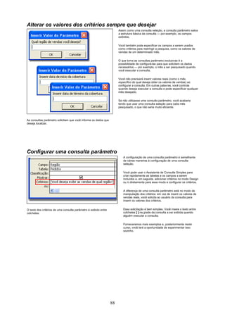 Alterar os valores dos critérios sempre que desejar
                                                                       Assim como uma consulta seleção, a consulta parâmetro salva
                                                                       a estrutura básica da consulta — por exemplo, os campos
                                                                       exibidos.


                                                                       Você também pode especificar os campos a serem usados
                                                                       como critérios para restringir a pesquisa, como os valores de
                                                                       vendas de um determinado mês.

                                                                       O que torna as consultas parâmetro exclusivas é a
                                                                       possibilidade de configurá-las para que solicitem os dados
                                                                       necessários — por exemplo, o mês a ser pesquisado quando
                                                                       você executar a consulta.

                                                                       Você não precisará inserir valores reais (como o mês
                                                                       específico do qual deseja obter os valores de vendas) ao
                                                                       configurar a consulta. Em outras palavras, você controla
                                                                       quando deseja executar a consulta e pode especificar qualquer
                                                                       mês desejado.

                                                                       Se não utilizasse uma consulta parâmetro, você acabaria
                                                                       tendo que usar uma consulta seleção para cada mês
                                                                       pesquisado, o que não seria muito eficiente.



As consultas parâmetro solicitam que você informe os dados que
deseja localizar.




Configurar uma consulta parâmetro
                                                                          A configuração de uma consulta parâmetro é semelhante
                                                                          de várias maneiras à configuração de uma consulta
                                                                          seleção.

                                                                          Você pode usar o Assistente de Consulta Simples para
                                                                          criar rapidamente as tabelas e os campos a serem
                                                                          incluídos e, em seguida, adicionar critérios no modo Design
                                                                          ou ir diretamente para esse modo e configurar os critérios.

                                                                          A diferença de uma consulta parâmetro está no modo de
                                                                          manipulação dos critérios: em vez de inserir os valores de
                                                                          vendas reais, você solicita ao usuário da consulta para
                                                                          inserir os valores dos critérios.


O texto dos critérios de uma consulta parâmetro é exibido entre           Essa solicitação é bem simples. Você insere o texto entre
colchetes.                                                                colchetes [ ] na grade da consulta a ser exibida quando
                                                                          alguém executar a consulta.


                                                                          Forneceremos mais exemplos e, posteriormente neste
                                                                          curso, você terá a oportunidade de experimentar isso
                                                                          sozinho.




                                                                  88
 
