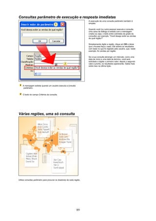 Consultas parâmetro de execução e resposta imediatas
                                                                        A execução de uma consulta parâmetro também é
                                                                        simples.

                                                                        Quando você (ou outra pessoa) executa a consulta,
                                                                        uma caixa de diálogo é exibida com a mensagem
                                                                        criada (ou seja, o texto entre colchetes da grade da
                                                                        consulta); por exemplo, "Você deseja exibir as vendas
                                                                        de qual região?"

                                                                        Simplesmente digite a região, clique em OK e deixe
                                                                        que o Access faça o resto. Ele exibirá os resultados
                                                                        com base no que foi digitado pelo usuário, que, neste
                                                                        exemplo, foi vendas por região.

                                                                        Se a sua consulta abranger um intervalo, como uma
                                                                        data de início e uma data de término, você será
                                                                        solicitado a digitar o primeiro valor, depois o segundo
                                                                        valor e pronto, os resultados aparecerão. Saiba mais
                                                                        sobre isso na última lição.




    A mensagem exibida quando um usuário executa a consulta
     parâmetro.


    O texto do campo Critérios da consulta.




Várias regiões, uma só consulta




Utilize consultas parâmetro para procurar os doadores de cada região.




                                                                89
 
