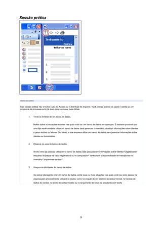 Sessão prática




TEXTO DO CURSO



Esta sessão prática não envolve o uso do Access ou o download de arquivos. Você precisa apenas de papel e caneta ou um
programa de processamento de texto para expressar suas idéias.


        1.   Tente se lembrar de um banco de dados.


             Reflita sobre as situações recentes nas quais você viu um banco de dados em operação. É bastante provável que
             uma loja recém-visitada utilize um banco de dados para gerenciar o inventário, atualizar informações sobre clientes
             e gerar recibos ou faturas. Ou, talvez, a sua empresa utilize um banco de dados para gerenciar informações sobre
             clientes ou funcionários.


        2.   Observe os usos do banco de dados.


             Anote como as pessoas utilizaram o banco de dados: Elas pesquisaram informações sobre clientes? Digitalizaram
             etiquetas de preços na caixa registradora ou no computador? Verificaram a disponibilidade de mercadorias no
             inventário? Imprimiram recibos?


        3.   Imagine as atividades do banco de dados.


             Se estiver planejando criar um banco de dados, anote duas ou mais situações nas quais você (ou outra pessoa na
             organização) provavelmente utilizará os dados, como na criação de um relatório de status mensal, na revisão de
             dados de vendas, no envio de cartas modelo ou no lançamento de notas de estudantes em tarefa




                                                                9
 