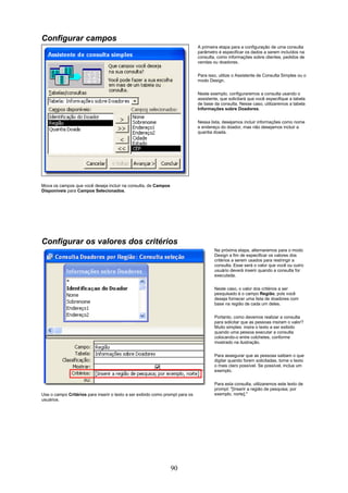 Configurar campos
                                                                               A primeira etapa para a configuração de uma consulta
                                                                               parâmetro é especificar os dados a serem incluídos na
                                                                               consulta, como informações sobre clientes, pedidos de
                                                                               vendas ou doadores.


                                                                               Para isso, utilize o Assistente de Consulta Simples ou o
                                                                               modo Design.

                                                                               Neste exemplo, configuraremos a consulta usando o
                                                                               assistente, que solicitará que você especifique a tabela
                                                                               de base da consulta. Nesse caso, utilizaremos a tabela
                                                                               Informações sobre Doadores.

                                                                               Nessa lista, desejamos incluir informações como nome
                                                                               e endereço do doador, mas não desejamos incluir a
                                                                               quantia doada.




Mova os campos que você deseja incluir na consulta, de Campos
Disponíveis para Campos Selecionados.




Configurar os valores dos critérios
                                                                                       Na próxima etapa, alternaremos para o modo
                                                                                       Design a fim de especificar os valores dos
                                                                                       critérios a serem usados para restringir a
                                                                                       consulta. Esse será o valor que você ou outro
                                                                                       usuário deverá inserir quando a consulta for
                                                                                       executada.

                                                                                       Neste caso, o valor dos critérios a ser
                                                                                       pesquisado é o campo Região, pois você
                                                                                       deseja fornecer uma lista de doadores com
                                                                                       base na região de cada um deles.

                                                                                       Portanto, como devemos realizar a consulta
                                                                                       para solicitar que as pessoas insiram o valor?
                                                                                       Muito simples: insira o texto a ser exibido
                                                                                       quando uma pessoa executar a consulta
                                                                                       colocando-o entre colchetes, conforme
                                                                                       mostrado na ilustração.


                                                                                       Para assegurar que as pessoas saibam o que
                                                                                       digitar quando forem solicitadas, torne o texto
                                                                                       o mais claro possível. Se possível, inclua um
                                                                                       exemplo.

                                                                                       Para esta consulta, utilizaremos este texto de
                                                                                       prompt: "[Inserir a região de pesquisa; por
Use o campo Critérios para inserir o texto a ser exibido como prompt para os           exemplo, norte]."
usuários.




                                                                90
 