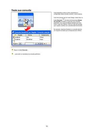 Teste sua consulta
                                                              Você especificou todos os itens necessários à
                                                              configuração desta consulta, portanto, vamos testá-la.

                                                              Você não precisar sair do modo Design; basta clicar no

                                                              botão Executar         na barra de ferramentas Design
                                                              da Consulta. Ao testar ou executar uma consulta
                                                              parâmetro, uma caixa de diálogo solicitará que você
                                                              insira o valor dos critérios. Insira um valor de exemplo
                                                              que o ajude a verificar se a consulta está funcionando.


                                                              No exemplo, inserimos Sudeste e a consulta retornou
                                                              um conjunto de dados que corresponde aos critérios.




  Clique no botão Executar ...


  ... para exibir os resultados da consulta parâmetro.




                                                         91
 