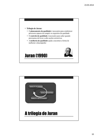 23-05-2014
10
Juran (1990)
• Trilogia de Juran:
• O planeamento da qualidade é necessário para estabelecer
processos capazes de cumprir os requisitos da qualidade
• O controlo da qualidade é necessário para saber quando
precisamos de levar a cabo acções correctivas
• A melhoria da qualidade ajuda a encontrar a forma de
melhorar o desempenho
A trilogia de Juran
 