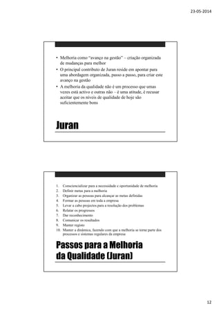 23-05-2014
12
Juran
• Melhoria como “avanço na gestão” – criação organizada
de mudanças para melhor
• O principal contributo de Juran reside em apontar para
uma abordagem organizada, passo a passo, para criar este
avanço na gestão
• A melhoria da qualidade não é um processo que umas
vezes está activo e outras não – é uma atitude, é recusar
aceitar que os níveis de qualidade de hoje são
suficientemente bons
Passos para a Melhoria
da Qualidade (Juran)
1. Consciencializar para a necessidade e oportunidade de melhoria
2. Definir metas para a melhoria
3. Organizar as pessoas para alcançar as metas definidas
4. Formar as pessoas em toda a empresa
5. Levar a cabo projectos para a resolução dos problemas
6. Relatar os progressos
7. Dar reconhecimento
8. Comunicar os resultados
9. Manter registo
10. Manter a dinâmica, fazendo com que a melhoria se torne parte dos
processos e sistemas regulares da empresa
 