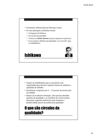 23-05-2014
13
Ishikawa
• Fortemente influenciado por Deming e Juran
• Os seus principais contributos foram:
• O diagrama de Ishikawa
• Os círculos da qualidade
• A tónica no cliente interno (a pessoa seguinte no processo)
• O ter tornado a Melhoria da Qualidade “user-friendly” para
os trabalhadores
O que são círculos da
qualidade?
• Grupos de trabalhadores que se encontram com
regularidade para discutir e planear formas de melhorar a
qualidade do trabalho
• Geralmente compostos por 6 – 12 pessoas da mesma área
de trabalho
• Depois de receberem formação, estas pessoas abordam
questões da qualidade, e os membros do círculo tentam
apresentar sugestões praticáveis para aumentar a
produtividade através da melhoria da qualidade
 