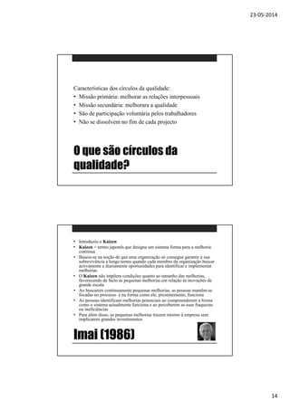 23-05-2014
14
O que são círculos da
qualidade?
Características dos círculos da qualidade:
• Missão primária: melhorar as relações interpessoais
• Missão secundária: melhorara a qualidade
• São de participação voluntária pelos trabalhadores
• Não se dissolvem no fim de cada projecto
Imai (1986)
• Introduziu o Kaizen
• Kaizen = termo japonês que designa um sistema forma para a melhoria
contínua
• Baseia-se na noção de que uma organização só consegue garantir a sua
sobrevivência a longo termo quando cada membro da organização buscar
activamente e diariamente oportunidades para identificar e implementar
melhorias
• O Kaizen não impõem condições quanto ao tamanho das melhorias,
favorecendo de facto as pequenas melhorias em relação às inovações de
grande escala
• Ao buscarem continuamente pequenas melhorias, as pessoas mantêm-se
focadas no processo e na forma como ele, presentemente, funciona
• As pessoas identificam melhorias potenciais ao compreenderem a forma
como o sistema actualmente funciona e ao perceberem as suas fraquezas
ou ineficiências
• Para além disso, as pequenas melhorias trazem retorno à empresa sem
implicarem grandes investimentos
 