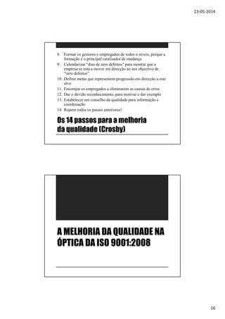 23-05-2014
16
Os 14 passos para a melhoria
da qualidade (Crosby)
8. Formar os gestores e empregados de todos o níveis, porque a
formação é o principal catalisador de mudança
9. Calendarizar “dias de zero defeitos” para mostrar que a
empresa se está a mover em direcção ao seu objectivo de
“zero defeitos”
10. Definir metas que representem progressão em direcção a este
alvo
11. Encorajar os empregados a eliminarem as causas de erros
12. Dar o devido reconhecimento, para motivar e dar exemplo
13. Estabelecer um conselho da qualidade para informação e
coordenação
14. Repetir todos os passos anteriores!
A MELHORIA DA QUALIDADE NA
ÓPTICA DA ISO 9001:2008
 