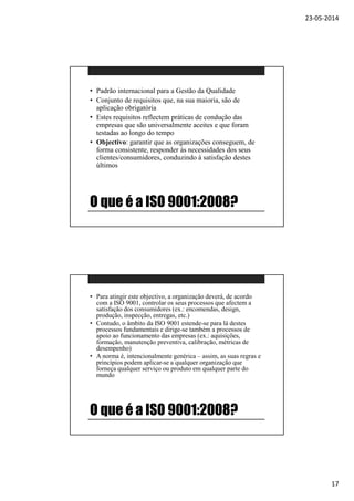 23-05-2014
17
O que é a ISO 9001:2008?
• Padrão internacional para a Gestão da Qualidade
• Conjunto de requisitos que, na sua maioria, são de
aplicação obrigatória
• Estes requisitos reflectem práticas de condução das
empresas que são universalmente aceites e que foram
testadas ao longo do tempo
• Objectivo: garantir que as organizações conseguem, de
forma consistente, responder às necessidades dos seus
clientes/consumidores, conduzindo à satisfação destes
últimos
O que é a ISO 9001:2008?
• Para atingir este objectivo, a organização deverá, de acordo
com a ISO 9001, controlar os seus processos que afectem a
satisfação dos consumidores (ex.: encomendas, design,
produção, inspecção, entregas, etc.)
• Contudo, o âmbito da ISO 9001 estende-se para lá destes
processos fundamentais e dirige-se também a processos de
apoio ao funcionamento das empresas (ex.: aquisições,
formação, manutenção preventiva, calibração, métricas de
desempenho)
• A norma é, intencionalmente genérica – assim, as suas regras e
princípios podem aplicar-se a qualquer organização que
forneça qualquer serviço ou produto em qualquer parte do
mundo
 