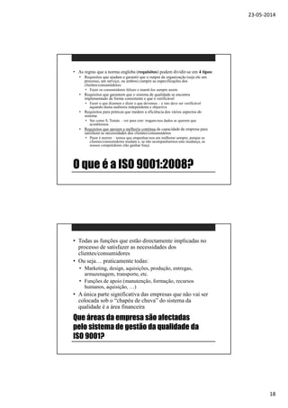 23-05-2014
18
O que é a ISO 9001:2008?
• As regras que a norma engloba (requisitos) podem dividir-se em 4 tipos:
• Requisitos que ajudam a garantir que o output da organização (seja ele um
processo, um serviço, ou ambos) cumpre as especificações dos
clientes/consumidores
• Fazer os consumidores felizes e mantê-los sempre assim
• Requisitos que garantem que o sistema de qualidade se encontra
implementado de forma consistente e que é verificável
• Fazer o que dizemos e dizer o que devemos – e isto deve ser verificável
aquando duma auditoria independente e objectiva
• Requisitos para práticas que medem a eficiência dos vários aspectos do
sistema
• Ser como S. Tomás – ver para crer: tragam-nos dados se querem que
acreditemos
• Requisitos que apoiam a melhoria contínua da capacidade da empresa para
satisfazer as necessidades dos clientes/consumidores
• Parar é morrer – temos que empenhar-nos em melhorar sempre, porque os
clientes/consumidores mudam e, se não acompanharmos esta mudança, os
nossos competidores irão ganhar força
Que áreas da empresa são afectadas
pelo sistema de gestão da qualidade da
ISO 9001?
• Todas as funções que estão directamente implicadas no
processo de satisfazer as necessidades dos
clientes/consumidores
• Ou seja… praticamente todas:
• Marketing, design, aquisições, produção, entregas,
armazenagem, transporte, etc.
• Funções de apoio (manutenção, formação, recursos
humanos, aquisição, …)
• A única parte significativa das empresas que não vai ser
colocada sob o “chapéu de chuva” do sistema da
qualidade é a área financeira
 
