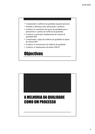 23-05-2014
2
Objectivos
• Compreender a melhoria da qualidade enquanto processo
• Entender a diferença entre optimização e melhoria
• Conhecer os contributos dos gurus da qualidade para o
pensamento e a prática da melhoria da qualidade
• Conhecer os princípios fundamentais do sistema de
qualidade ISO
• Compreender o papel da melhoria da qualidade na óptica
do sistema ISO
• Conhecer os instrumentos da melhoria da qualidade
• Conhecer os fundamentos da análise SWOT
A MELHORIA DA QUALIDADE
COMO UM PROCESSO
 