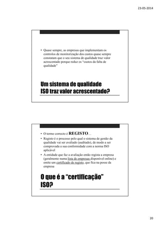 23-05-2014
20
Um sistema de qualidade
ISO traz valor acrescentado?
• Quase sempre, as empresas que implementam os
controlos de monitorização dos custos quase sempre
constatam que o seu sistema de qualidade traz valor
acrescentado porque reduz os “custos da falta de
qualidade”
O que é a “certificação”
ISO?
• O termo correcto é REGISTO…
• Registo é o processo pelo qual o sistema de gestão da
qualidade vai ser avaliado (auditado), de modo a ser
comprovada a sua conformidade com a norma ISO
aplicável
• A entidade que faz a avaliação então regista a empresa
(geralmente numa lista de empresas disponível online) e
emite um certificado de registo, que fica na posse da
empresa
 
