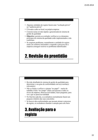 23-05-2014
22
2. Revisão da prontidão
• Algumas entidades de registo fazem uma “avaliação prévia”
ou “auditoria prévia”
• É levada a cabo no local, na própria empresa
• Consiste numa revisão rápida e generalizada do sistema de
gestão da qualidade
• Objectivo: permite ao avaliador verificar se os elementos
principais do sistema da qualidade estão implementados e são
conformes
• Se surgirem problemas, normalmente a entidade de registo
emite um relatório intermédio e suspende o processo até a
empresa conseguir resolver os problemas identificados
3. Avaliação para o
registo
• Revisão detalhada do sistema de gestão da qualidade para
determinar o seu grau de conformidade com a(s) norma(s)
relevante(s)
• Não se limita a verficar o sistema “no papel” – muito do
trabalho é feito “no campo” (falar com pessoas a todos os
níveis da empresa, observar actividades, fazer perguntas, para
ver o que se passa na realidade
• No final de cada dia, os avaliadores normalmente fazem um
pequeno relatório das suas conculsões
• Se houver não-conformidades que possam atrasar o processo
de registo, os avaliadores chamam a atenção para este facto
 