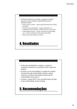 23-05-2014
23
4. Resultados
• No final da auditoria de avaliação, a equipa de avaliação
apresenta os seus resultados, suportados pelas provas
entretanto obtidas:
• Pontos fortes do sistema – aspectos particularmente bons do SGQ
da empresa
• Principais não-conformidades – lacunas significativas no
cumprimento da(s) norma(s) e/ou falhas mais graves do sistema
• Conformidades menores – lacunas ocasionais na conformidade
com o sistema; problemas de baixo grau de gravidade
• Observações/oportunidades de melhoria
5. Recomendações
• Ainda antes de abandonar a empresa, a equipa de
avaliação irá informar se recomenda ou não o registo da
empresa
• O registo só será recomendado se a equipa de avaliação
não encontrou não conformidades maiores e apenas
verificou a existência dum pequeno número de não
conformidades menos graves
• Contudo, o registo ISO só será concedido depois de todas
as não-conformidades serem corrigidas
 