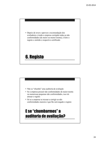 23-05-2014
24
6. Registo
• Depois de rever e aprovar a recomendação dos
avaliadores e tendo a empresa corrigido todas as não
conformidades (de maior ou menor monta), é feito o
registo e emitido o respectivo certificado
E se “chumbarmos” a
auditoria de avaliação?
• Não se “chumba” uma auditoria de avaliação
• Se a empresa possuir não conformidades de maior monta
ou numerosas pequenas não conformidades, isso irá
atrasar o registo
• Só se a empresa se recusar a corrigir as não
conformidades maiores é que lhe será negado o registo
 