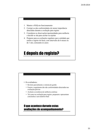 23-05-2014
25
E depois do registo?
1. Manter o SGQ em funcionamento
2. Corrigir as não conformidades de menor importância
detectadas durante a avaliação para registo
3. Considerar as observações/oportunidades para melhoria
e decidir se são para aceitar ou rejeitar
4. Preparar para as avaliações regulares que a entidade que
emitiu o registo irá fazer, com intervalos de 6 meses ou
de 1 ano, consoante os casos
O que acontece durante estas
avaliações de acompanhamento?
• Os avaliadores:
• Revêem parcialmente o sistema de gestão
• Fazem o seguimento das não conformidades detectadas nas
avaliações prévias
• Avaliam a existência de melhoria contínua
• Tal como na avaliação para registo, preparam e apresentam
conclusões e um relatório final
 