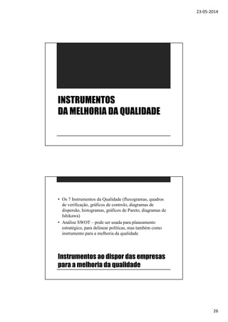 23-05-2014
26
INSTRUMENTOS
DA MELHORIA DA QUALIDADE
Instrumentos ao dispor das empresas
para a melhoria da qualidade
• Os 7 Instrumentos da Qualidade (fluxogramas, quadros
de verificação, gráficos de controlo, diagramas de
dispersão, histogramas, gráficos de Pareto, diagramas de
Ishikawa)
• Análise SWOT – pode ser usada para planeamento
estratégico, para delinear políticas, mas também como
instrumento para a melhoria da qualidade
 