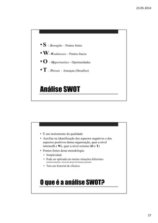 23-05-2014
27
Análise SWOT
•S – Strengths – Pontos fortes
•W- Weaknesses – Pontos fracos
•O – Opportunities - Oportunidades
•T– Threats – Ameaças (Desafios)
O que é a análise SWOT?
• É um instrumento da qualidade
• Auxiliar na identificação dos aspectos negativos e dos
aspectos positivos duma organização, quer a nível
interno(S e W), quer a nível externo (O e T)
• Pontos fortes desta metodologia:
• Simplicidade
• Pode ser aplicada em muitas situações diferentes
(inclusivamente a nível de desenvolvimento pessoal)
• Tem um historial de eficácia
 