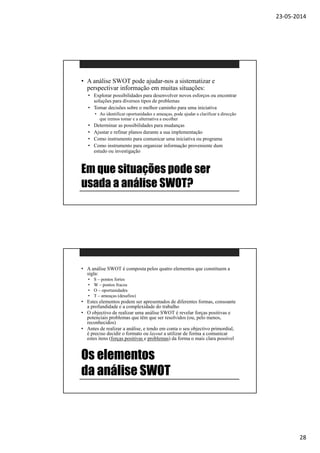 23-05-2014
28
Em que situações pode ser
usada a análise SWOT?
• A análise SWOT pode ajudar-nos a sistematizar e
perspectivar informação em muitas situações:
• Explorar possibilidades para desenvolver novos esforços ou encontrar
soluções para diversos tipos de problemas
• Tomar decisões sobre o melhor caminho para uma iniciativa
• Ao identificar oportunidades e ameaças, pode ajudar a clarificar a direcção
que iremos tomar e a alternativa a escolher
• Determinar as possibilidades para mudanças
• Ajustar e refinar planos durante a sua implementação
• Como instrumento para comunicar uma iniciativa ou programa
• Como instrumento para organizar informação proveniente dum
estudo ou investigação
Os elementos
da análise SWOT
• A análise SWOT é composta pelos quatro elementos que constituem a
sigla:
• S – pontos fortes
• W – pontos fracos
• O – oportunidades
• T – ameaças (desafios)
• Estes elementos podem ser apresentados de diferentes formas, consoante
a profundidade e a complexidade do trabalho
• O objectivo de realizar uma análise SWOT é revelar forças positivas e
potenciais problemas que têm que ser resolvidos (ou, pelo menos,
reconhecidos)
• Antes de realizar a análise, e tendo em conta o seu objectivo primordial,
é preciso decidir o formato ou layout a utilizar de forma a comunicar
estes itens (forças positivas e problemas) da forma o mais clara possível
 