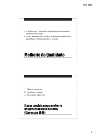 23-05-2014
3
Melhoria da Qualidade
• A Melhoria da Qualidade é uma abordagem sistemática à
melhoria dum sistema
• Aplica documentação, medição e análise com a finalidade
de melhorar o funcionamento do sistema
Etapas cruciais para a melhoria
dos processos dum sistema
(Stevenson, 1999)
1. Mapear o processo
2. Analisar o processo
3. Redesenhar o processo
 