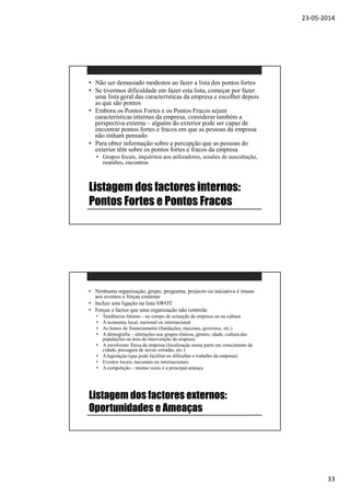 23-05-2014
33
Listagem dos factores internos:
Pontos Fortes e Pontos Fracos
• Não ser demasiado modestos ao fazer a lista dos pontos fortes
• Se tivermos dificuldade em fazer esta lista, começar por fazer
uma lista geral das características da empresa e escolher depois
as que são pontos
• Embora os Pontos Fortes e os Pontos Fracos sejam
características internas da empresa, considerar também a
perspectiva externa – alguém do exterior pode ser capaz de
encontrar pontos fortes e fracos em que as pessoas da empresa
não tinham pensado
• Para obter informação sobre a percepção que as pessoas do
exterior têm sobre os pontos fortes e fracos da empresa
• Grupos focais, inquéritos aos utilizadores, sessões de auscultação,
reuniões, encontros
Listagem dos factores externos:
Oportunidades e Ameaças
• Nenhuma organização, grupo, programa, projecto ou iniciativa é imune
aos eventos e forças externas
• Incluir esta ligação na lista SWOT
• Forças e factos que uma organização não controla:
• Tendências futuras – no campo de actuação da empresa ou na cultura
• A economia local, nacional ou internacional
• As fontes de financiamento (fundações, mecenas, governos, etc.)
• A demografia – alterações nos grupos étnicos, género, idade, cultura das
populações na área de intervenção da empresa
• A envolvente física da empresa (localização numa parte em crescimento da
cidade, passagem de novas estradas, etc.)
• A legislação (que pode facilitar ou dificultar o trabalho da empresa)
• Eventos locais, nacionais ou internacionais
• A competição – muitas vezes é a principal ameaça
 