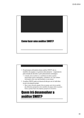 23-05-2014
34
Como fazer uma análise SWOT?
Quem irá desenvolver a
análise SWOT?
• Os principais utilizadores duma análise SWOT são os
membros da equipa e os gestores dum projecto – responsáveis
pela tomada de decisões e pelo planeamento estratégico
• Contudo, deve receber-se o contributo de todas as partes
interessadas (outros empregados, voluntários, etc.) que tenham
informação sobre uma oportunidade ou uma ameça
• A análise SWOT pode ser desenvolvida por um só indivíduo
ou por um pequeno grupo
• Mas é mais eficiente quando feita em grupo, pois tira-se partido
das diferentes perspectivas dos membros do grupo sobre os pontos
fortes e pontos fracos da empresa, projecto ou iniciativa
 