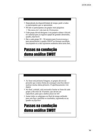23-05-2014
36
Passos na condução
duma análise SWOT
• Dependendo da disponibilidade de tempo, pedir a todos
os participantes que se apresentem
• Dividir os participantes em grupos mais pequenos
• Não menos de 3, não mais de 10 elementos
• Cada grupo deverá designar o seu próprio relator e deverá
ter material para os registos (papel de grandes dimensões,
quadro, flipchart)
• Dar a cada grupo 20 – 30 minutos para brainstorming e
para preencherem o quadro SWOT no formato escolhido,
encorajando-os a não rejeitarem nenhuma ideia nesta fase
Passos na condução
duma análise SWOT
• Ao fazer esta primeira listagem, os grupos devem ter
presente que a única forma de conseguir uma boa ideia é
analisar muitas ideias primeiro. O aperfeiçoamento virá
depois
• No final, contudo, será necessário limitar as listas de cada
grupo a não mais de 10 pontos, que devem ser
específicos, para que a análise possa ser útil
• Juntar todos os subgrupos no final do tempo atribuído
para esta fase e partilhar os resultados, registando-os no
quadro ou flipchart
 