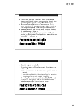 23-05-2014
38
Passos na condução
duma análise SWOT
• Em qualquer dos casos, o líder ou o relator devem manter
registos dos inputs de todos os grupos, tomando nota dos itens
que vários grupos repetem – estes poderão ter mais peso
• Pode ser desejável ir discutindo os itens à medida que vão
sendo sugeridos, bem como explorar ligações entre categorias
(ex.: este ponto forte está ligado com aquela oportunidade)
• Permitir a discussão, mas não deixar que o trabalho se arraste
ou que a discusão se disperse
• Encorajar os participantes para tomarem notas de ideias à
medida que o trabalho prossegue, para que o processo continue
a ser criativo e colaborativo
Passos na condução
duma análise SWOT
• Discutir e registar os resultados
• Dependendo da disponibilidade de tempo e dos objectivos da
análise, pode-se:
• Tentar chegar a consenso sobre os itens mais importantes em cada
categoria
• Relacionar a análise com a visão, missão e objectivos da empresa
• Traduzir a análise em planos de acção e estratégias
• Se possível, fazer um resumo escrito da análise SWOT e fazê-
lo chegar aos participantes, para ser usado no planeamento e
implementação das acções resultantes da análise
 
