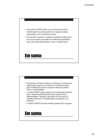 23-05-2014
39
Em suma:
• Uma análise SWOT pode ser um instrumento para a
identificação dos pontos positivos e negativos duma
organização e do se ambiente externo
• Os directores, gestores e equipas de projecto podem usar
este recurso para actividades de melhoria da qualidade,
bem como para planeamento a curto e a longo prazo
Em suma:
• Reconhecer, de forma realista, as fraquezas e ameaças da
organização, projecto ou iniciativa é o primeiro passo
para combatê-las com um conjunto robusto de pontos
fortes e oportunidades
• A análise SWOT ajuda, porque é um instrumento robusto
para a identificação de pontos fortes, pontos fracos,
oportunidades e ameaças, que pode servir de apoio à
tomada de decisões, no planeamento estratégico e na
melhoria
• A análise SWOT funciona melhor quando feita em grupo
 